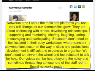 Networks aren’t about the tools and platforms you use,
    they will change as our communities grow. They are
  about connecting with others, developing relationships,
    supporting and mentoring, sharing, laughing, caring,
  encouraging and participating. Educators don’t need to
   feel isolated in their busy workplaces where transient
conversations occur on the way to class and professional
  development is difﬁcult and expensive to organise. We
don’t need to reinvent the wheel and feel reluctant to ask
 for help. Our voices can be heard beyond the noisy and
   sometimes threatening atmosphere of the staff room.
                   Social networks matter.
 