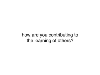 how are you contributing to
  the learning of others?
 