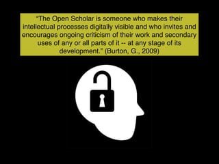 “The Open Scholar is someone who makes their
intellectual processes digitally visible and who invites and
encourages ongoing criticism of their work and secondary
       uses of any or all parts of it -- at any stage of its
              development.” (Burton, G., 2009)
 
