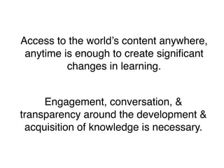 Access to the world’s content anywhere,
 anytime is enough to create signiﬁcant
          changes in learning.


     Engagement, conversation, &
transparency around the development &
 acquisition of knowledge is necessary.
 