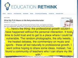 “... here's the thing: the professional growth couldn't
have happened without the personal interaction. It took
time to build trust and to get to a place where I could be
  vulnerable. The random photographs, the silly tweets,
   the heated debates, the commentary on music and
 sports - these all led naturally to professional growth. I
  went online hoping to share some ideas. Instead, I've
 found a community of teachers who I can share my life
                             with.”
 