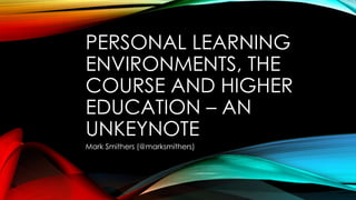 PERSONAL LEARNING
ENVIRONMENTS, THE
COURSE AND HIGHER
EDUCATION – AN
UNKEYNOTE
Mark Smithers (@marksmithers)
 