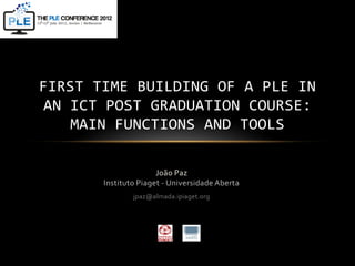 FIRST TIME BUILDING OF A PLE IN
AN ICT POST GRADUATION COURSE:
   MAIN FUNCTIONS AND TOOLS

                      João Paz
       Instituto Piaget - Universidade Aberta
               jpaz@almada.ipiaget.org
 