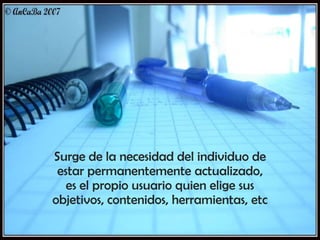 Surge de la necesidad del individuo de
estar permanentemente actualizado,
es el propio usuario quien elige sus
objetivos, contenidos, herramientas, etc

 