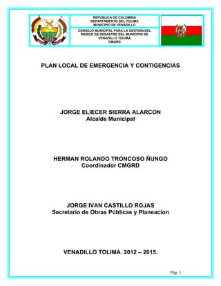 REPUBLICA DE COLOMBIA
                  DEPARTAMENTO DEL TOLIMA
                   MUNICIPIO DE VENADILLO
            CONSEJO MUNICIPAL PARA LA GESTION DEL
             RIESGO DE DESASTRE DEL MUNICIPIO DE
                      VENADILLO TOLIMA
                           CMGRD




PLAN LOCAL DE EMERGENCIA Y CONTIGENCIAS




     JORGE ELIECER SIERRA ALARCON
            Alcalde Municipal




   HERMAN ROLANDO TRONCOSO ÑUNGO
          Coordinador CMGRD




        JORGE IVAN CASTILLO ROJAS
   Secretario de Obras Públicas y Planeacion




       VENADILLO TOLIMA. 2012 – 2015.


                                                    Pág. 1
 