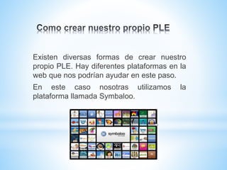 Existen diversas formas de crear nuestro
propio PLE. Hay diferentes plataformas en la
web que nos podrían ayudar en este paso.
En este caso nosotras utilizamos la
plataforma llamada Symbaloo.
 