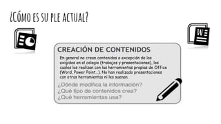 ¿Cómoessupleactual?
En general no crean contenidos a excepción de los
exigidos en el colegio (trabajos y presentaciones), los
cuales los realizan con las herramientas propias de Office
(Word, Power Point…). No han realizado presentaciones
con otras herramientas ni les suenan.
 