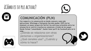 ¿Cómoessupleactual?
Con respecto a la comunicación es donde conocen y usan más
aplicaciones: Whatsapp e Instagram (las más usadas, 100% de los
alumnos), en menor proporción twitter (no está muy extendido entre los
jóvenes de mi centro) y muchos se comunican a través de los juegos
donde forman “comunidades”. Suelen tener perfil de facebook pero no lo
usan.
 