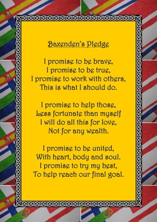 Baxenden’s Pledge

    I promise to be brave,
     I promise to be true,
I promise to work with others,
   This is what I should do.

  I promise to help those,
 Less fortunate than myself
  I will do all this for love,
     Not for any wealth.

    I promise to be united,
 With heart, body and soul.
  I promise to try my best,
To help reach our final goal.
 