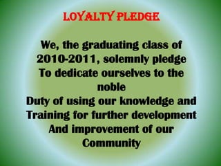LOYALTY PLEDGE We, the graduating class of 2010-2011, solemnly pledge To dedicate ourselves to the noble Duty of using our knowledge and Training for further development And improvement of our Community 