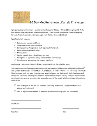 30 Day Mediterranean Lifestyle Challenge

I pledge to adopt and maintain a Mediterraneanlifestyle for 30 days -- March 11 through April 9. At the
end of the 30 days, I will assess how I feel and make a conscious decision of how I want to live going
forward. This includesincorporating concepts from the New Sonoma Diet book.

Specifically, I will focus on:

        Eatingwhole, unprocessed foods
        Using olive oil as a main culinary fat
        Eating a variety of vegetables, fruit, legumes, fish and nuts
        Eating mindfully and with others
        Moving more
        Getting enough sleep – 7 to 9 hours per night
        Taking time to appreciate family, friends and my surroundings
        Spending time with people that support my efforts

Additionally, I will attend the Lunch & Learn sessions and read the daily blog posts.

You have the option of participating in biometric screenings that will be conducted by LWS on March 6th
and April 17th between the hours of 8:30 a.m. and 10:30 a.m. in the HR area. The screenings will include
blood pressure, body fat, waist circumference, weight, glucose, and cholesterol. Both the glucose and
cholesterol screenings are venipuncture blood draws and WILL require fasting. Everyone is welcome to
participate in the general screenings, but we need a count of the people who intend to participate in the
blood draws.

     I will participate in BOTH of the biometric screenings that include a blood draw to measure
         glucose and cholesterol.
     I will NOT participate in either of the blood draws to measure glucose and cholesterol.

__________________________________

Print Name

__________________________________                                        ___________________

Signature                                                                 Date
 