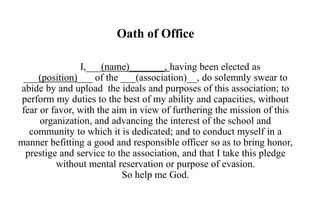 Oath of Office
I,___(name)_______, having been elected as
___(position)___ of the ___(association)__, do solemnly swear to
abide by and upload the ideals and purposes of this association; to
perform my duties to the best of my ability and capacities, without
fear or favor, with the aim in view of furthering the mission of this
organization, and advancing the interest of the school and
community to which it is dedicated; and to conduct myself in a
manner befitting a good and responsible officer so as to bring honor,
prestige and service to the association, and that I take this pledge
without mental reservation or purpose of evasion.
So help me God.
 