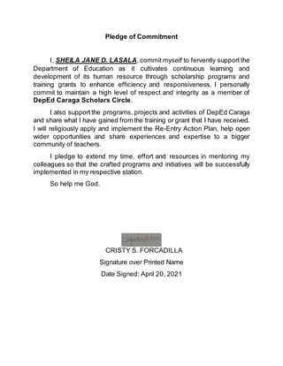 Pledge of Commitment
I, SHEILA JANE D. LASALA, commit myself to fervently support the
Department of Education as it cultivates continuous learning and
development of its human resource through scholarship programs and
training grants to enhance efficiency and responsiveness. I personally
commit to maintain a high level of respect and integrity as a member of
DepEd Caraga Scholars Circle.
I also support the programs, projects and activities of DepEd Caraga
and share what I have gained from the training or grant that I have received.
I will religiously apply and implement the Re-Entry Action Plan, help open
wider opportunities and share experiences and expertise to a bigger
community of teachers.
I pledge to extend my time, effort and resources in mentoring my
colleagues so that the crafted programs and initiatives will be successfully
implemented in my respective station.
So help me God.
CRISTY S. FORCADILLA
Signature over Printed Name
Date Signed: April 20, 2021
 