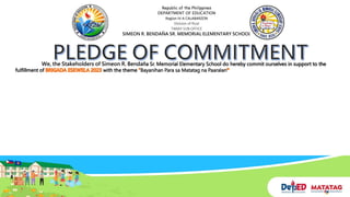Republic of the Philippines
DEPARTMENT OF EDUCATION
Region IV-A CALABARZON
Division of Rizal
TANAY SUB-OFFICE
SIMEON R. BENDAÑA SR. MEMORIAL ELEMENTARY SCHOOL
We, the Stakeholders of Simeon R. Bendaña Sr. Memorial Elementary School do hereby commit ourselves in support to the
fulfillment of with the theme Bayanihan Para sa Matatag na Paaralan
 