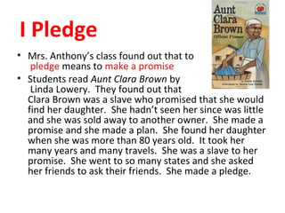 I Pledge
• Mrs. Anthony’s class found out that to
pledge means to make a promise
• Students read Aunt Clara Brown by
Linda Lowery. They found out that
Clara Brown was a slave who promised that she would
find her daughter. She hadn’t seen her since was little
and she was sold away to another owner. She made a
promise and she made a plan. She found her daughter
when she was more than 80 years old. It took her
many years and many travels. She was a slave to her
promise. She went to so many states and she asked
her friends to ask their friends. She made a pledge.
 