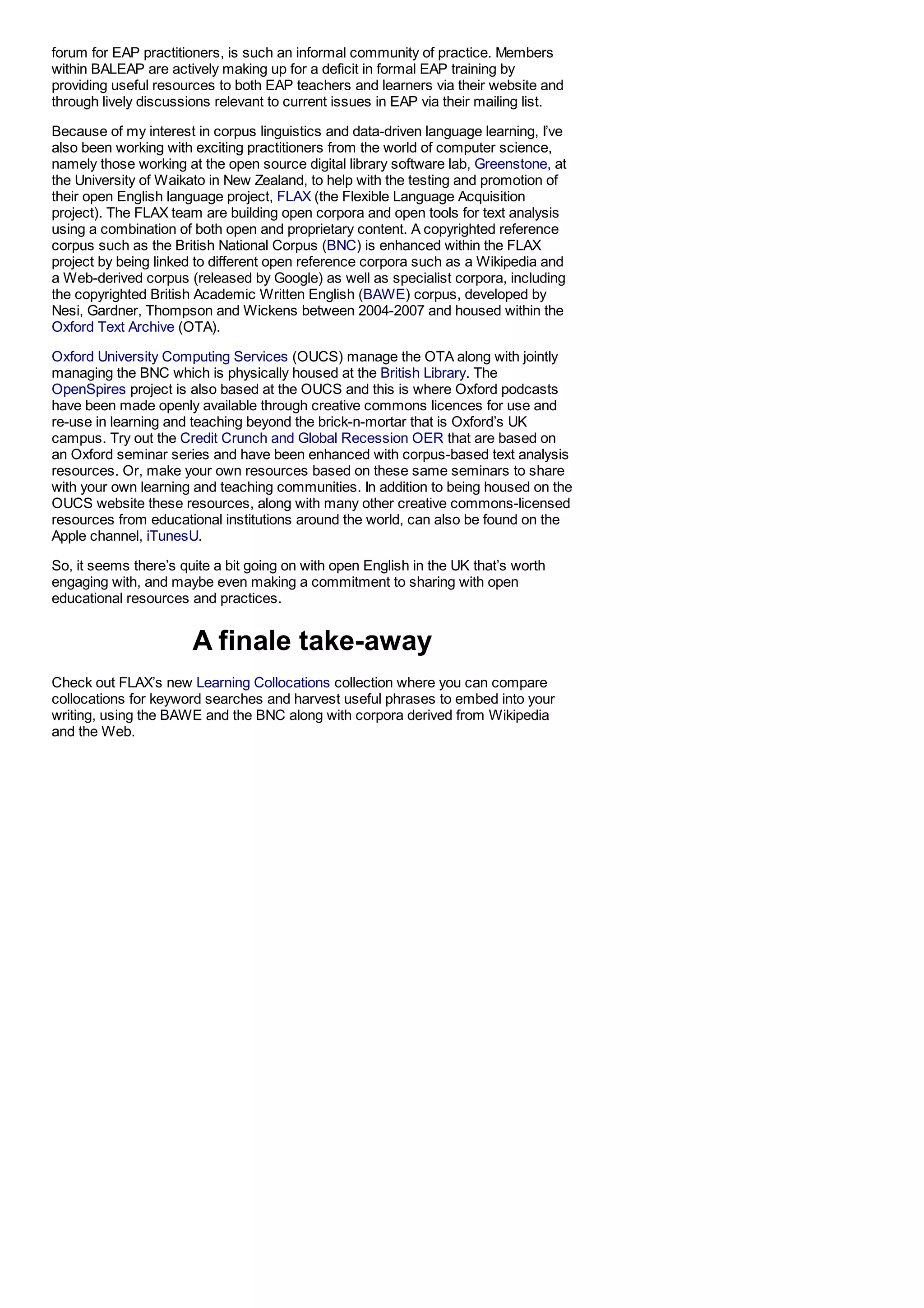 forum for EAP practitioners, is such an informal community of practice. Members
within BALEAP are actively making up for a deficit in formal EAP training by
providing useful resources to both EAP teachers and learners via their website and
through lively discussions relevant to current issues in EAP via their mailing list.

Because of my interest in corpus linguistics and data-driven language learning, I’ve
also been working with exciting practitioners from the world of computer science,
namely those working at the open source digital library software lab, Greenstone, at
the University of Waikato in New Zealand, to help with the testing and promotion of
their open English language project, FLAX (the Flexible Language Acquisition
project). The FLAX team are building open corpora and open tools for text analysis
using a combination of both open and proprietary content. A copyrighted reference
corpus such as the British National Corpus (BNC) is enhanced within the FLAX
project by being linked to different open reference corpora such as a Wikipedia and
a Web-derived corpus (released by Google) as well as specialist corpora, including
the copyrighted British Academic Written English (BAWE) corpus, developed by
Nesi, Gardner, Thompson and Wickens between 2004-2007 and housed within the
Oxford Text Archive (OTA).

Oxford University Computing Services (OUCS) manage the OTA along with jointly
managing the BNC which is physically housed at the British Library. The
OpenSpires project is also based at the OUCS and this is where Oxford podcasts
have been made openly available through creative commons licences for use and
re-use in learning and teaching beyond the brick-n-mortar that is Oxford’s UK
campus. Try out the Credit Crunch and Global Recession OER that are based on
an Oxford seminar series and have been enhanced with corpus-based text analysis
resources. Or, make your own resources based on these same seminars to share
with your own learning and teaching communities. In addition to being housed on the
OUCS website these resources, along with many other creative commons-licensed
resources from educational institutions around the world, can also be found on the
Apple channel, iTunesU.

So, it seems there’s quite a bit going on with open English in the UK that’s worth
engaging with, and maybe even making a commitment to sharing with open
educational resources and practices.


                       A finale take-away
Check out FLAX’s new Learning Collocations collection where you can compare
collocations for keyword searches and harvest useful phrases to embed into your
writing, using the BAWE and the BNC along with corpora derived from Wikipedia
and the Web.
 