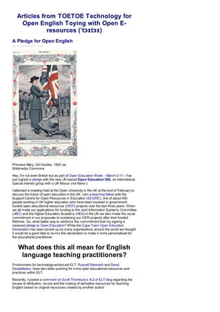 Articles from TOETOE Technology for
    Open English Toying with Open E-
              resources (ˈtɔɪtɔɪ)
A Pledge for Open English
2012-03-05 00:03:00 admin




Princess Mary, Girl Guides, 1922 via
Wikimedia Commons

Hey, I’m not even British but as part of Open Education Week – March 5-11 – I’ve
just signed a pledge with the new UK-based Open Education SIG, an international
special interest group with a UK flavour (not flavor:).

I attended a meeting held at the Open University in the UK at the end of February to
discuss the future of open education in the UK. I am a teaching fellow with the
Support Centre for Open Resources in Education (SCORE), one of about 400
people working in UK higher education who have been involved in government-
funded open educational resources (OER) projects over the last three years. When
we all made our applications for funding to the Joint Information Systems Committee
(JISC) and the Higher Education Academy (HEA) in the UK we also made the usual
commitment in our proposals to sustaining our OER projects after their funded
lifetimes. So, what better way to reinforce this commitment than by signing a
renewed pledge to Open Education? While the Cape Town Open Education
Declaration has been picked up by many organisations around the world we thought
it would be a good idea to re-mix this declaration to make it more personalised for
the educational practitioner.


    What does this all mean for English
     language teaching practitioners?
Frontrunners for technology-enhanced ELT, Russell Stannard and David
Deubelbeiss, have also been pushing for more open educational resources and
practices within ELT.

Recently, I posted a comment on Scott Thornbury’s A-Z of ELT blog regarding the
issues of attribution, re-use and the making of derivative resources for teaching
English based on original resources created by another author:
 