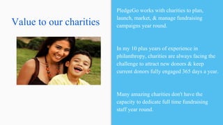 Value to our charities
PledgeGo works with charities to plan,
launch, market, & manage fundraising
campaigns year round.
In my 10 plus years of experience in
philanthropy, charities are always facing the
challenge to attract new donors & keep
current donors fully engaged 365 days a year.
Many amazing charities don't have the
capacity to dedicate full time fundraising
staff year round.
 