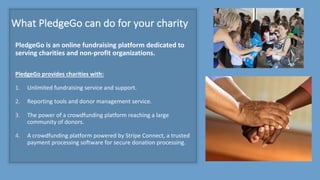 What	PledgeGo can	do	for	your	charity
PledgeGo is	an	online	fundraising	platform	dedicated	to	
serving	charities	and	non-profit	organizations.	
PledgeGo provides	charities	with:
1. Unlimited	fundraising	service	and	support.
2. Reporting	tools	and	donor	management	service.
3. The	power	of	a	crowdfunding	platform	reaching	a	large	
community	of	donors.
4. A	crowdfunding	platform	powered	by	Stripe	Connect,	a	trusted	
payment	processing	software	for	secure	donation	processing.
 
