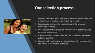 Our	selection	process
1. We	work	exclusively	with	charities	and	nonprofit	organizations	with	
a	track	record	of	creating	social	impact	big	or	small.
2. We	conduct	a	review	of	the	organization	and	the	proposed	
fundraising	campaign.
3. Our	selection	criteria	focuses	on	effectiveness	of	leadership,	staff,	
programs,	and	services.
4. If	a	charity	doesn’t	initially	meet	the	selection	criteria,	we	work	to	
get	them	qualified.
5. We	work	with	charities	that	are	dedicated	and	fully	committed	to	
real	impact	to	their	clients	and	cause.
 