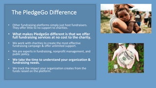 The	PledgeGo Difference
• Other	fundraising	platforms	simply	just	host	fundraisers.	
They	offer	little	to	no	support	to	charities.
• What	makes	PledgeGo different	is	that	we	offer	
full	fundraising	services	at	no	cost	to	the	charity.
• We	work	with	charities	to	create	the	most	effective	
fundraising	campaign	&	offer	unlimited	support.
• We	are	experts	in	fundraising,	nonprofit	management,	and	
public	policy.	
• We	take	the	time	to	understand	your	organization	&	
fundraising	needs.
• We	track	the	impact	your	organization	creates	from	the	
funds	raised	on	the	platform.
 