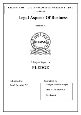 Legal Aspects Of Business
Section-A
A Project Report on
PLEDGE
Submitted to Submitted by
Prof. Devaiah NG Konijeti Abhilash Gupta
Roll no: PG2018H025
Section : A
KIRLOSKAR INSTITUTE OF ADVANCED MANAGEMENT STUDIES
HARIHAR
 
