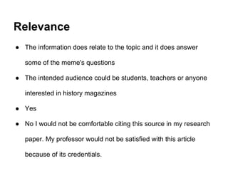 Relevance
● The information does relate to the topic and it does answer
some of the meme's questions
● The intended audience could be students, teachers or anyone
interested in history magazines
● Yes
● No I would not be comfortable citing this source in my research
paper. My professor would not be satisfied with this article
because of its credentials.
 