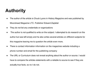 Authority
● The author of the article is Chuck Lyons in History Magazine and was published by
Moorshead Magazine LTC. Publisher Edward Zapletal
● They do not list any credentials or organizations
● The author is not qualified to write on the subject. I attempted to do research on the
author but was left empty and he also writes several articles on different subjects for
this magazine leaving me to question the article even more.
● There is contact information information on the magazines website including a
phone number and email for the publishing company
● The URL or Curriculum does not reveal anything about the author or source. I would
have to compare the articles statements with a reliable to source to see if they are
actually true facts, so no I do not.
 