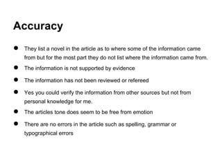 Accuracy
● They list a novel in the article as to where some of the information came
from but for the most part they do not list where the information came from.
● The information is not supported by evidence
● The information has not been reviewed or refereed
● Yes you could verify the information from other sources but not from
personal knowledge for me.
● The articles tone does seem to be free from emotion
● There are no errors in the article such as spelling, grammar or
typographical errors
 