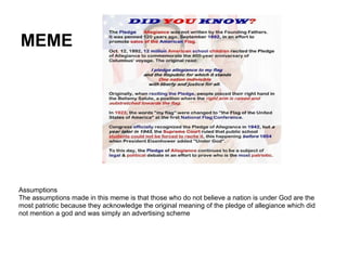 MEME
Assumptions
The assumptions made in this meme is that those who do not believe a nation is under God are the
most patriotic because they acknowledge the original meaning of the pledge of allegiance which did
not mention a god and was simply an advertising scheme
 