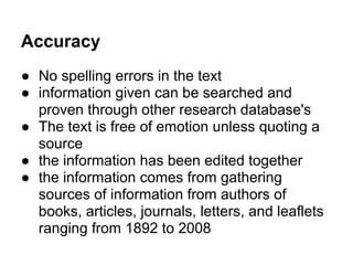 Accuracy
● No spelling errors in the text
● information given can be searched and
proven through other research database's
● The text is free of emotion unless quoting a
source
● the information has been edited together
● the information comes from gathering
sources of information from authors of
books, articles, journals, letters, and leaflets
ranging from 1892 to 2008
 