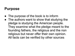 Purpose
● The purpose of the book is to inform
● The authors want to show that studying the
pledge is studying the American people.
They examine what the pledge meant to the
founding fathers, the religious and the non
religious but never offer their own opinion.
All facts can be verified by other sources
 