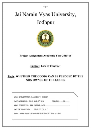 ~ 1 ~
Project Assignment Academic Year 2015-16
Subject: Law of Contract
Topic:WHETHER THE GOODS CAN BE PLEDGED BY THE
NON OWNER OF THE GOODS
Jai Narain Vyas University,
Jodhpur
NAME OF SUBMITTER: SANDEEP K BOHRA
CLASS & ROLL NO.: B.B.A. LL.B. 4TH SEM ROLL NO.: 20
NAME OF RECEIVER: MR. NIHAR JAIN
DATE OF SUBMISSION: AUGUST 20, 2015
MODE OF DOCUMENT: HANDWRITTEN/PRINT/E-MAIL/PPT
 