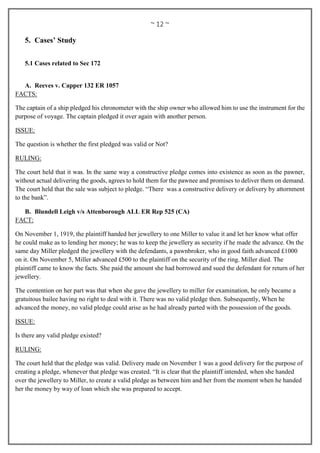 ~ 12 ~
5. Cases’ Study
5.1 Cases related to Sec 172
A. Reeves v. Capper 132 ER 1057
FACTS:
The captain of a ship pledged his chronometer with the ship owner who allowed him to use the instrument for the
purpose of voyage. The captain pledged it over again with another person.
ISSUE:
The question is whether the first pledged was valid or Not?
RULING:
The court held that it was. In the same way a constructive pledge comes into existence as soon as the pawner,
without actual delivering the goods, agrees to hold them for the pawnee and promises to deliver them on demand.
The court held that the sale was subject to pledge. “There was a constructive delivery or delivery by attornment
to the bank”.
B. Blundell Leigh v/s Attenborough ALL ER Rep 525 (CA)
FACT:
On November 1, 1919, the plaintiff handed her jewellery to one Miller to value it and let her know what offer
he could make as to lending her money; he was to keep the jewellery as security if he made the advance. On the
same day Miller pledged the jewellery with the defendants, a pawnbroker, who in good faith advanced £1000
on it. On November 5, Miller advanced £500 to the plaintiff on the security of the ring. Miller died. The
plaintiff came to know the facts. She paid the amount she had borrowed and sued the defendant for return of her
jewellery.
The contention on her part was that when she gave the jewellery to miller for examination, he only became a
gratuitous bailee having no right to deal with it. There was no valid pledge then. Subsequently, When he
advanced the money, no valid pledge could arise as he had already parted with the possession of the goods.
ISSUE:
Is there any valid pledge existed?
RULING:
The court held that the pledge was valid. Delivery made on November 1 was a good delivery for the purpose of
creating a pledge, whenever that pledge was created. “It is clear that the plaintiff intended, when she handed
over the jewellery to Miller, to create a valid pledge as between him and her from the moment when he handed
her the money by way of loan which she was prepared to accept.
 
