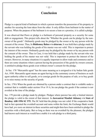 ~ 15 ~
Conclusion
Pledge is a special kind of bailment in which a person transfers the possession of his property to
another for securing the loan taken from the other. It only differs from bailment in the matter of
purpose. When the purpose of the bailment is to secure a loan or a promise, it is called a pledge.
It was observed that Pawn or pledge is a bailment of personal property as a security for some
debt or engagement. This project tells about the “Whether the goods can be pledge by the non-
owner of the goods”. Ordinarily goods may be pledged by the owner or by any person with the
consent of the owner. Thus, In Biddomoy Babee v/s sittaram, It was held that a pledge made by
the servant who was holding the goods of his master was not valid. This is important to protect
the interest of the owners. Ordinarily goods may be pledged by the owner or by any person with
the consent of the owner. Thus in Case, it was held that a pledge made by the servant who was
holding the goods of his master was not valid. This is important to protect the interest of the
owners. However, in many situations it is equally important to allow trade and commerce and so
there are some situations where a person having the possession of the goods by owners consent,
is entitled to pledge those goods even without owner’s consent for the pledge.
. In Sec. 178 “Mercantile agent” has the same meaning as is assigned to it by Indian Sale goods
Act, 1930. Mercantile agent means an agent having in the customary course of business as such
agent authority either to sell goods, or to consign goods for the purpose of sale, or to buy goods
or to raise money on the security of goods.
In Sec. 178A When the goods are obtained by a person under a contract that is voidable under a
contract that is voidable under section 19 or 19 A, he can pledge the goods if the contract is not
avoided at the time of the pledge.
Sec. 179 provide a pledge made by pledgee. Pledgee where pawner has only a limited interest,
the pledge is valid to the extent of that interest. In Jaswantrai Manilal Akhaney v/s State of
Bombay AIR 1956 SC 575, The SC held that the pledge was not valid. If the cooperative bank
had in fact operated the overdraft account and sums within the limit, the Exchange Bank would
have had pro tanto an interest in these securities and might then have been entitled to pledge the
securities with a third party. But so long as there was no overdraft by the pleasure, the pledgee
had known such interest as would have enable it to sub pledge to a third party.
 