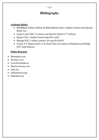 ~ 16 ~
Bibliography
Academic Books:
 Bhadbhade Nilima, Pollock & Mulla Butterworths’s Indian Contract and Specific
Relief Act
 Singh Avatar EBC’s Contract and Specific Relief (11th
edition)
 Kapoor S.K.’s Indian Contract Specific relief
 Bhangia R.K.’s indian contract Act specific Relief
 Carnel, P.V Butterworth’s U.K Short Note on Contract of Bailment and Pledge
(20th
Gold Edition)
Online Research
 Manupatra.com
 Westlaw.com
 LexisNexisIndia.in
 Shareyouressay.com
 Judis.nic
 Indiankanoon.org
 Slideshare.net
 