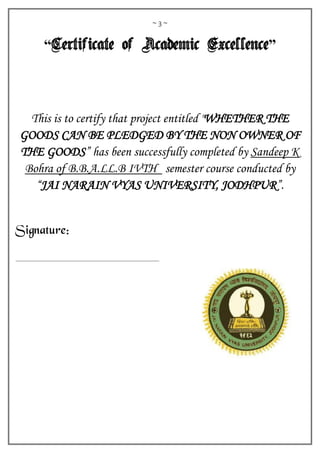 ~ 3 ~
“Certificate of Academic Excellence”
This is to certify that project entitled "WHETHER THE
GOODS CAN BE PLEDGED BY THE NON OWNER OF
THE GOODS” has been successfully completed by Sandeep K
Bohra of B.B.A.LL.B IVTH semester course conducted by
“JAI NARAIN VYAS UNIVERSITY, JODHPUR”.
Signature:
 