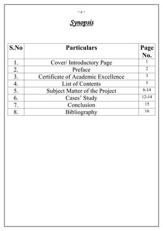 ~ 4 ~
Synopsis
S.No Particulars Page
No.
1. Cover/ Introductory Page 1
2. Preface 2
3. Certificate of Academic Excellence 3
4. List of Contents 5
5. Subject Matter of the Project 6-14
6. Cases’ Study 12-14
7. Conclusion 15
8. Bibliography 16
 