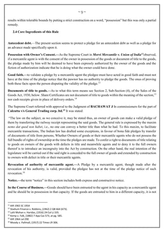 ~ 9 ~
results within tolerable bounds by putting a strict construction on a word, “possession” but this was only a partial
remedy.
2.4 Core Ingredients of this Rule
Antecedent debt.—The present section seems to protect a pledge for an antecedent debt as well as a pledge for
an advance made specifically upon it.
Possession with Owner’s Consent.—As the Supreme Court in Morvi Mercantile v. Union of India11observed,
if a mercantile agent is with the consent of the owner in possession of the goods or document of title to the goods,
the pledge made by him will be deemed to have been expressly authorized by the owner of the goods and the
fiction of authorization indicate that he is doing what the owner could have done.
Good faith.—to validate a pledge by a mercantile agent the pledgee must have acted in good faith and must not
have at the time of the pledge notice that the pawnor has no authority to pledge the goods. The onus of proving
both these facts upon the person disputing the validity of the pledge.12
Documents of title to goods.—As to what this term means see Section 2, Sub-Section (4), of the Sales of the
Goods Act, 1930, below. Share Certificates are not document of title to goods within the meaning of the section,13
nor cash receipts given in place of delivery orders.14
The Supreme Court referred with approval to the Judgment of BACHAWAT J In commissioners for the part of
Calcutta v/s General Trading corp. ltd.15 It was stated:
“The law on the subject, as we conceive it, may be stated thus, an owner of goods can make a valid pledge of
them by transferring the railway receipt representing the said goods. The general rule is expressed by the maxim
nemo dat quod non habet, i.e., no one can convey a better title than what he had. To this maxim, to facilitate
mercantile transactions, The Indian law has drafted some exceptions, in favour of bona fide pledges by transfer
of documents of title from persons, Whether Owners of goods or their mercantile agents who do not possess the
full bundle of rights of ownership at the time the pledges are made. To confer a right to documents of title relating
to goods on owners of the goods with defects in title and meanwhile agents and to deny it to the full owners
thereof is to introduce an incongruity into the Act by construction. On the other hand, the real intention of the
legislature will be carried out if the said right is conceded to the full owner of goods and extended by construction
to owners with defect in title or their mercantile agents.
Revocation of authority of mercantile agent.—A Pledge by a mercantile agent, though made after the
revocation of his authority, is valid, provided the pledgee has not at the time of the pledge notice of such
revocation.16
Notice.—the term “notice” in this section includes both express and constructive notice.
In the Course of Business.—Goods should have been entrusted to the agent in his capacity as a mercantile agent
and he should be in possession in that capacity. If the goods are entrusted to him in a different capacity, it is not
11
AIR 1965 SC 1954
12
Stadium Finance v. Robbins, (1962) 2 QB 664 (673).
13
Lalit Mohan v. Haridas, (1916) 24 Cal LJ 335.
14
Kemp v. Falk, (1882) 7 App Cas 573, at pg. 585.
15
AIR 1964 cal 290
16
Moody v. Pallmall, (1917) 22 Times LR 306.
 