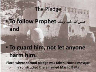 Place where second pledge was taken. Now a mosque
is constructed there named Masjid Baita
The Pledge
• To follow Prophet ‫وسلم‬ ‫علیہ‬ ‫ہللا‬ ‫صلی‬
and
• To guard him, not let anyone
harm him.
 