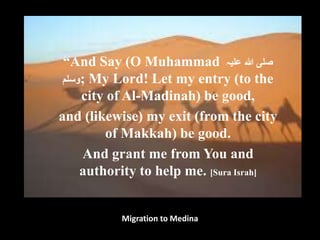 Migration to Medina
“And Say (O Muhammad ‫علیہ‬ ‫ہللا‬ ‫صلی‬
‫وسلم‬; My Lord! Let my entry (to the
city of Al-Madinah) be good,
and (likewise) my exit (from the city
of Makkah) be good.
And grant me from You and
authority to help me. [Sura Israh]
 