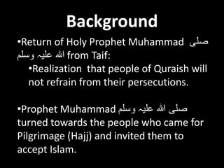 Background
•Return of Holy Prophet Muhammad ‫صلی‬
‫وسلم‬ ‫علیہ‬ ‫ہللا‬ from Taif:
•Realization that people of Quraish will
not refrain from their persecutions.
•Prophet Muhammad ‫وسلم‬ ‫علیہ‬ ‫ہللا‬ ‫صلی‬
turned towards the people who came for
Pilgrimage (Hajj) and invited them to
accept Islam.
 