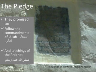 The Pledge
• They promised
to:
 Follow the
commandments
of Allah ‫سبحانہ‬
‫تعالی‬
 And teachings of
the Prophet
‫علیہ‬ ‫ہللا‬ ‫صلی‬‫وسلم‬
The pledge on the Wall of Masjid Al-Aqabah
 