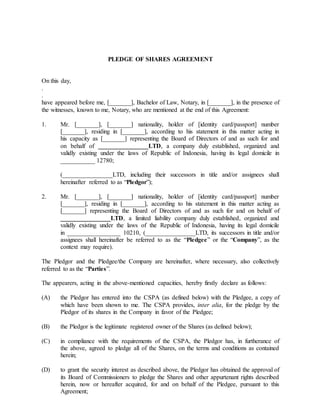 PLEDGE OF SHARES AGREEMENT
On this day,
.
.
have appeared before me, [_______], Bachelor of Law, Notary, in [_______], in the presence of
the witnesses, known to me, Notary, who are mentioned at the end of this Agreement:
1. Mr. [_______], [_______] nationality, holder of [identity card/passport] number
[_______], residing in [_______], according to his statement in this matter acting in
his capacity as [_______] representing the Board of Directors of and as such for and
on behalf of ________________LTD, a company duly established, organized and
validly existing under the laws of Republic of Indonesia, having its legal domicile in
___________ 12780;
(________________LTD, including their successors in title and/or assignees shall
hereinafter referred to as “Pledgor”);
2. Mr. [_______], [_______] nationality, holder of [identity card/passport] number
[_______], residing in [_______], according to his statement in this matter acting as
[_______] representing the Board of Directors of and as such for and on behalf of
________________LTD, a limited liability company duly established, organized and
validly existing under the laws of the Republic of Indonesia, having its legal domicile
in _________________ 10210, (________________LTD, its successors in title and/or
assignees shall hereinafter be referred to as the “Pledgee” or the “Company”, as the
context may require).
The Pledgor and the Pledgee/the Company are hereinafter, where necessary, also collectively
referred to as the “Parties”.
The appearers, acting in the above-mentioned capacities, hereby firstly declare as follows:
(A) the Pledgor has entered into the CSPA (as defined below) with the Pledgee, a copy of
which have been shown to me. The CSPA provides, inter alia, for the pledge by the
Pledgor of its shares in the Company in favor of the Pledgee;
(B) the Pledgor is the legitimate registered owner of the Shares (as defined below);
(C) in compliance with the requirements of the CSPA, the Pledgor has, in furtherance of
the above, agreed to pledge all of the Shares, on the terms and conditions as contained
herein;
(D) to grant the security interest as described above, the Pledgor has obtained the approval of
its Board of Commissioners to pledge the Shares and other appurtenant rights described
herein, now or hereafter acquired, for and on behalf of the Pledgee, pursuant to this
Agreement;
 