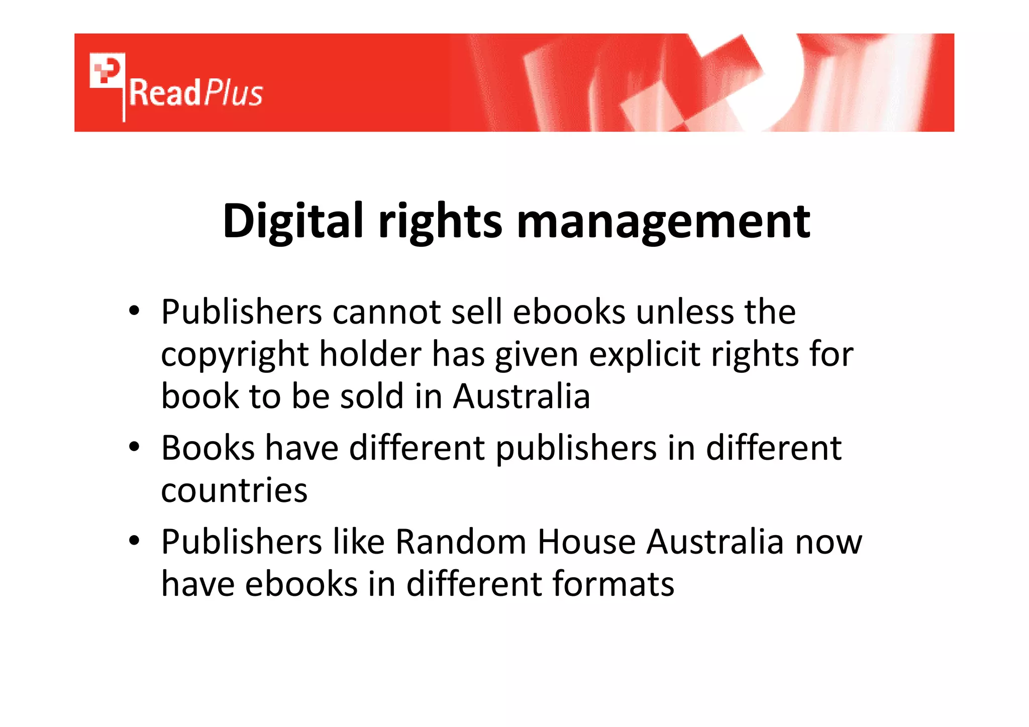 Digital rights management
• Publishers cannot sell ebooks unless the
  copyright holder has given explicit rights for
  book to be sold in Australia
• Books have different publishers in different
  countries
• Publishers like Random House Australia now
  have ebooks in different formats
 