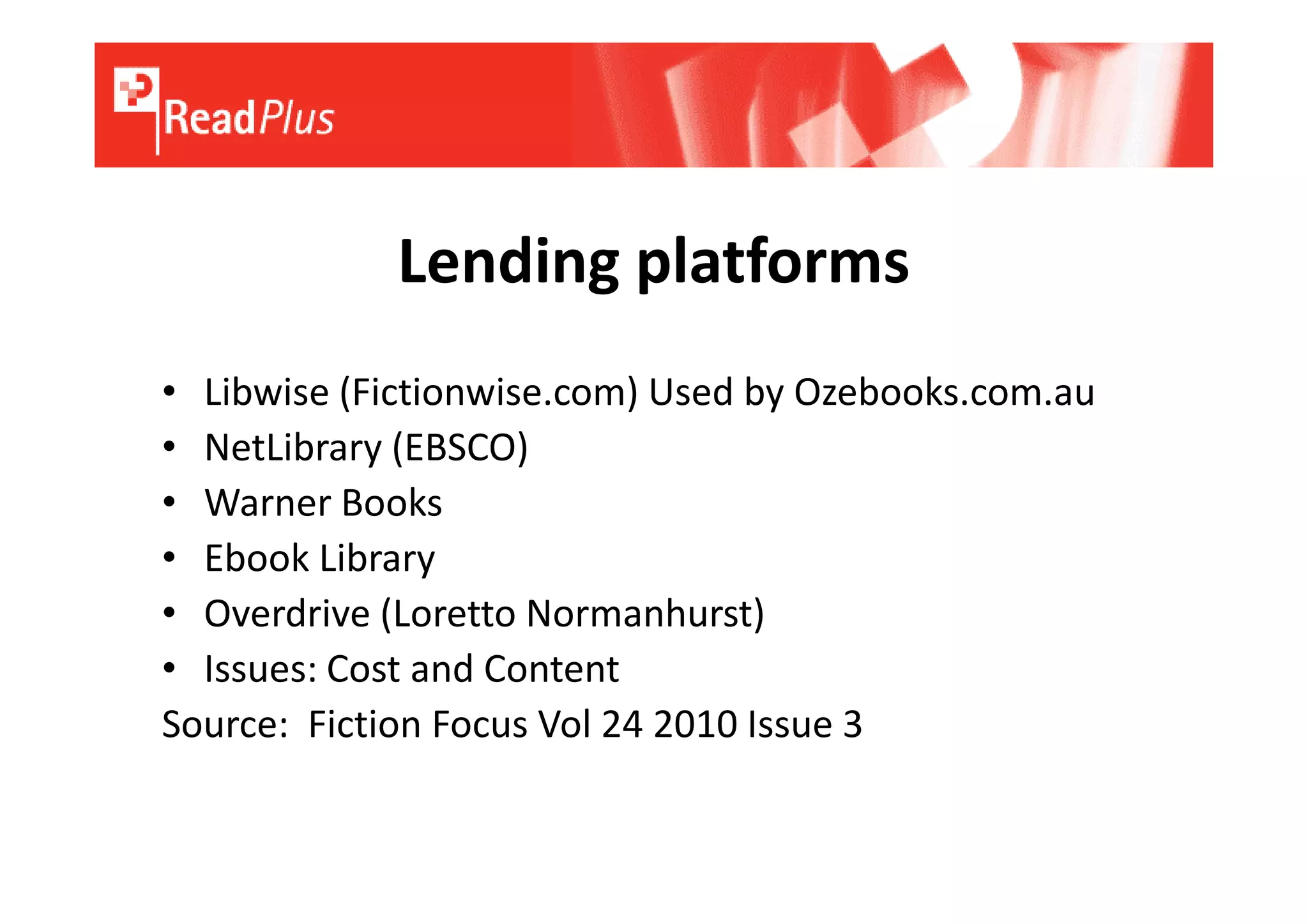 Lending platforms
• Libwise (Fictionwise.com) Used by Ozebooks.com.au
• NetLibrary (EBSCO)
• Warner Books
• Ebook Library
• Overdrive (Loretto Normanhurst)
• Issues: Cost and Content
Source: Fiction Focus Vol 24 2010 Issue 3
 