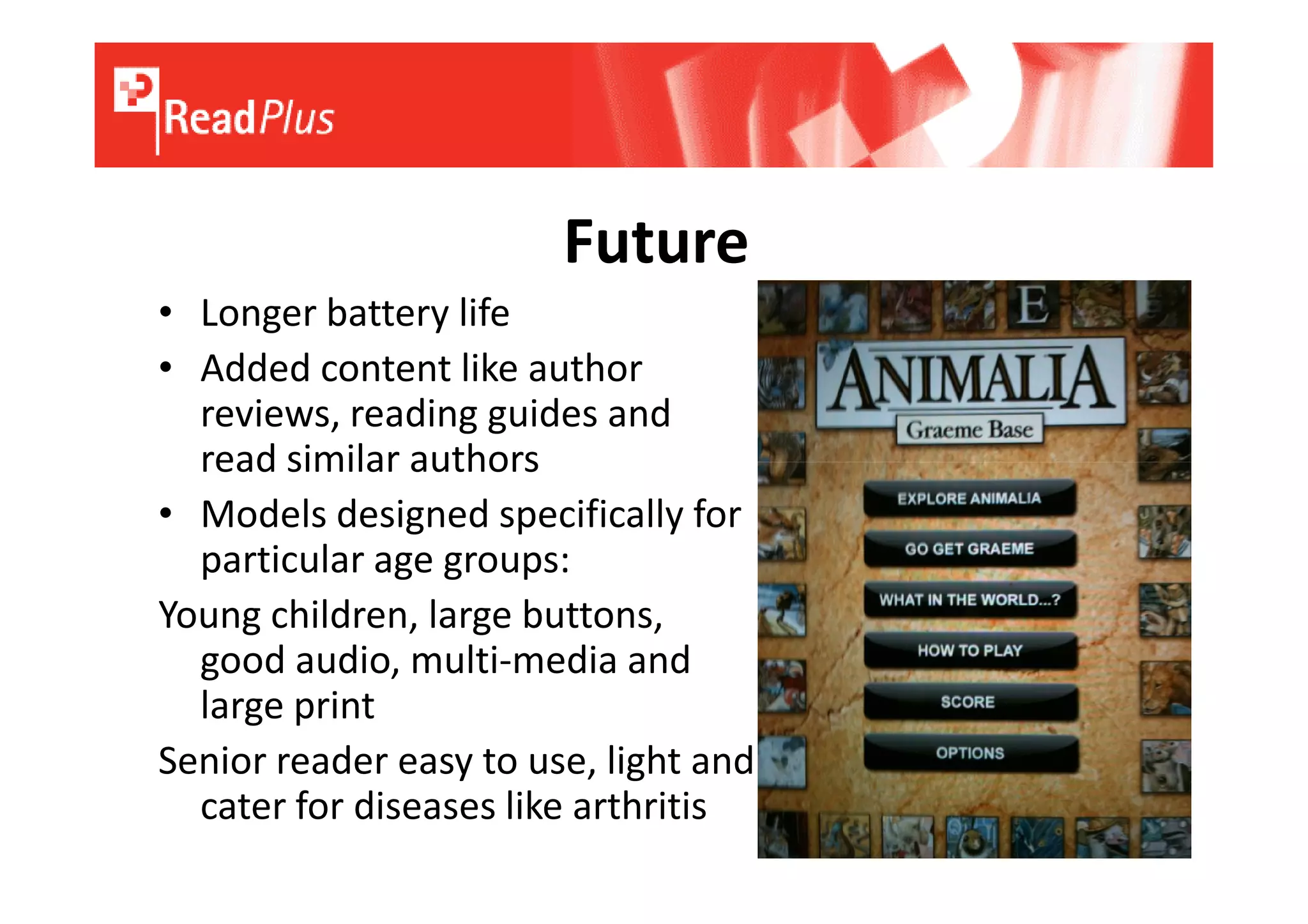 Future
• Longer battery life
• Added content like author
  reviews, reading guides and
  read similar authors
• Models designed specifically for
  particular age groups:
Young children, large buttons,
  good audio, multi-media and
  large print
Senior reader easy to use, light and
  cater for diseases like arthritis
 