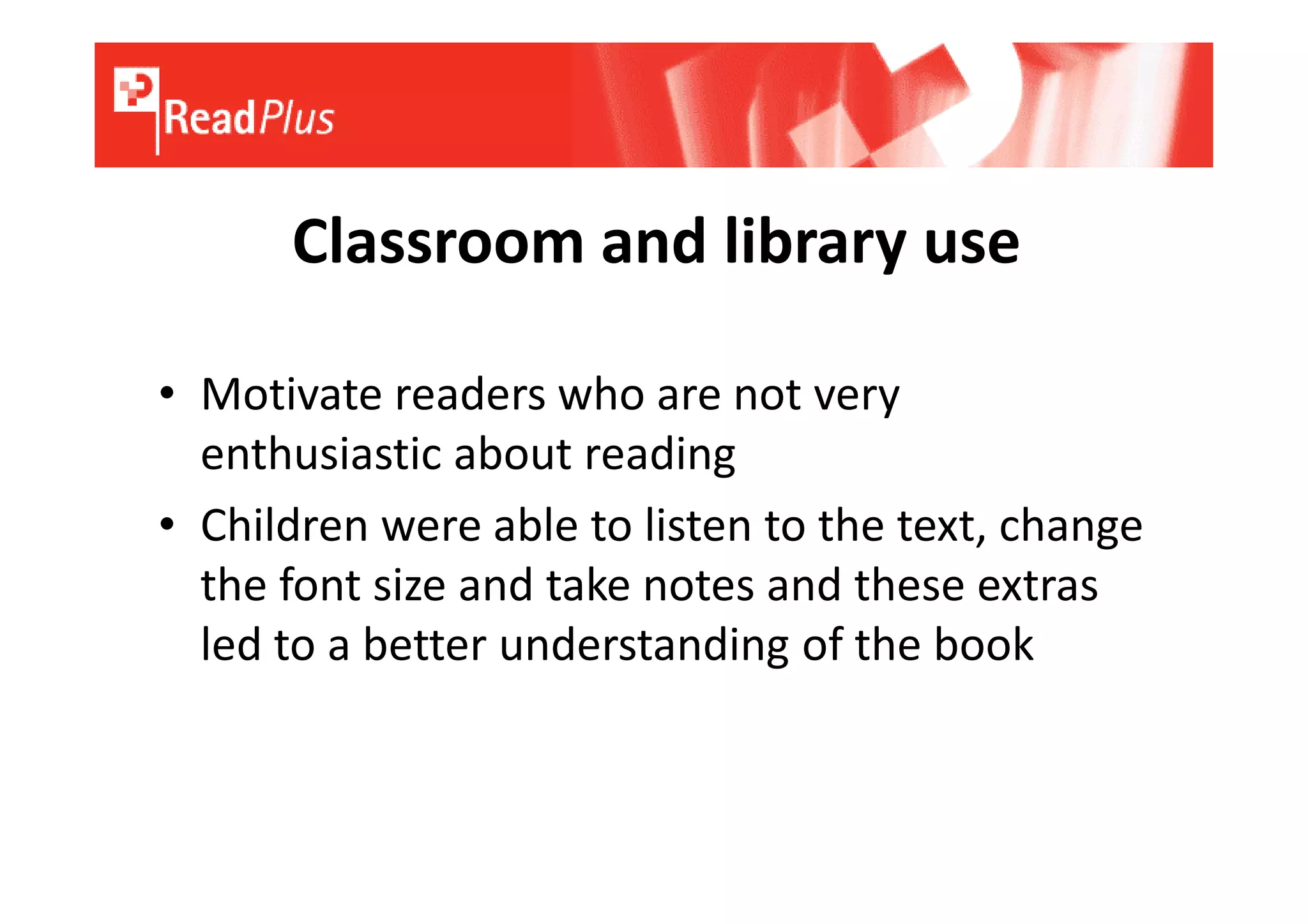 Classroom and library use

• Motivate readers who are not very
  enthusiastic about reading
• Children were able to listen to the text, change
  the font size and take notes and these extras
  led to a better understanding of the book
 