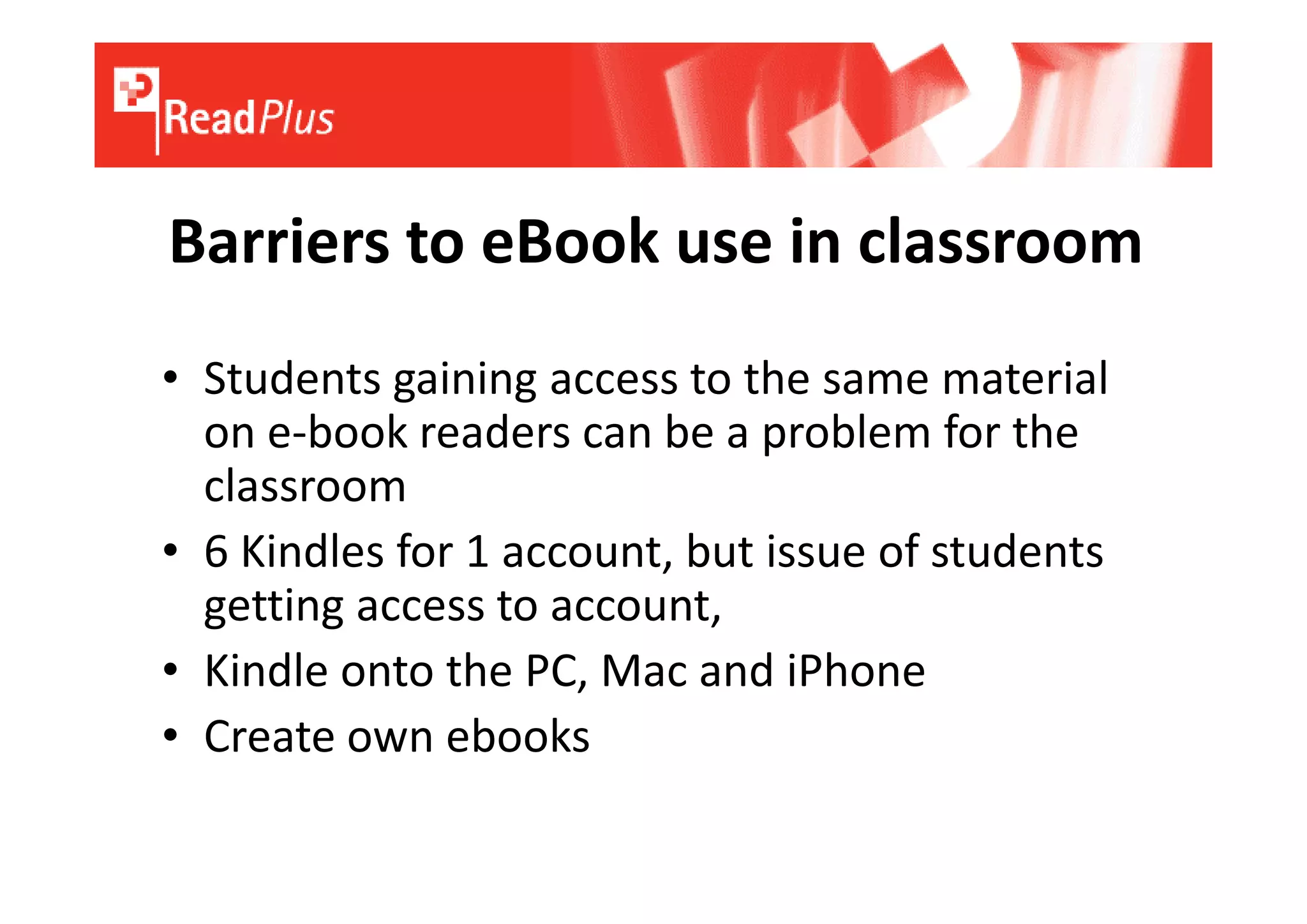 Barriers to eBook use in classroom
• Students gaining access to the same material
  on e-book readers can be a problem for the
  classroom
• 6 Kindles for 1 account, but issue of students
  getting access to account,
• Kindle onto the PC, Mac and iPhone
• Create own ebooks
 