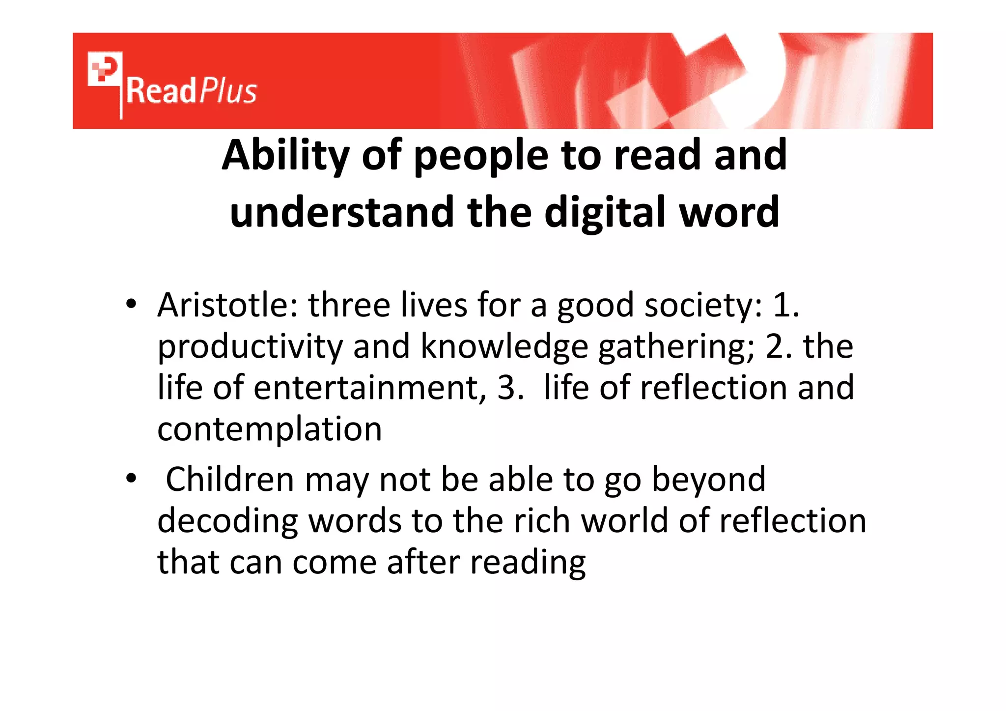 Ability of people to read and
      understand the digital word
• Aristotle: three lives for a good society: 1.
  productivity and knowledge gathering; 2. the
  life of entertainment, 3. life of reflection and
  contemplation
• Children may not be able to go beyond
  decoding words to the rich world of reflection
  that can come after reading
 